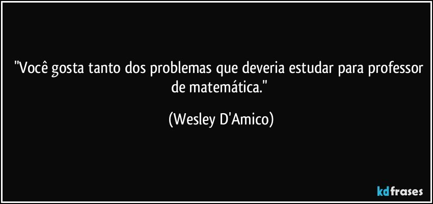 "Você gosta tanto dos problemas que deveria estudar para professor de matemática." (Wesley D'Amico)