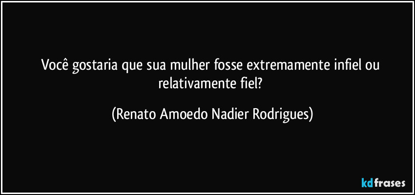 Você gostaria que sua mulher fosse extremamente infiel ou relativamente fiel? (Renato Amoedo Nadier Rodrigues)