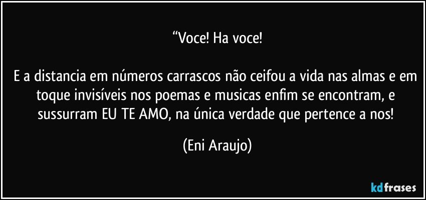 “Voce! Ha voce!

E a distancia em números carrascos não ceifou a vida nas almas e em toque invisíveis nos poemas e musicas enfim se encontram, e sussurram EU TE AMO, na única verdade que pertence a nos! (Eni Araujo)