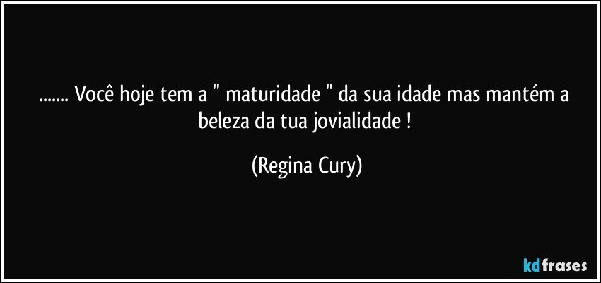 ... Você  hoje  tem a " maturidade " da sua idade  mas mantém a beleza da tua jovialidade ! (Regina Cury)