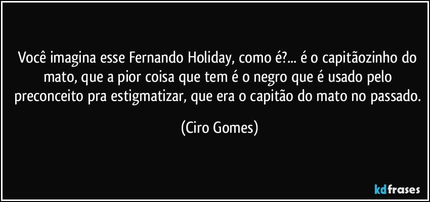 Você imagina esse Fernando Holiday, como é?... é o capitãozinho do mato, que a pior coisa que tem é o negro que é usado pelo preconceito pra estigmatizar, que era o capitão do mato no passado. (Ciro Gomes)