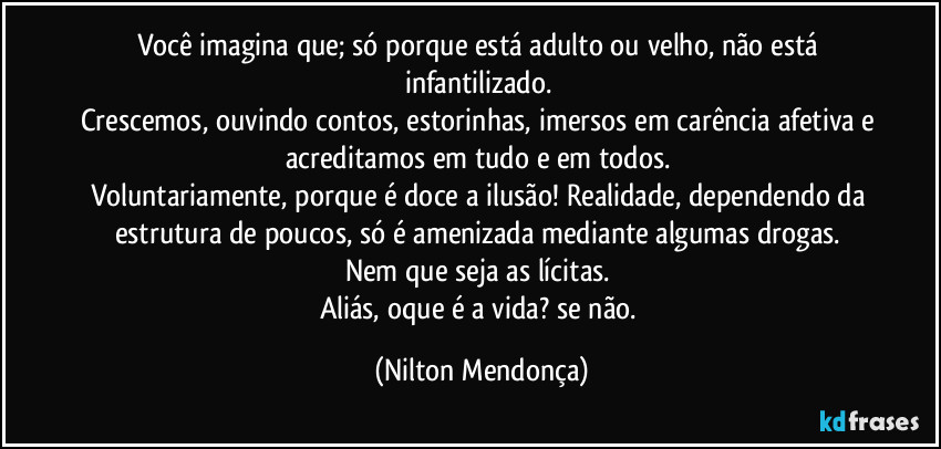 Você imagina que; só porque está adulto ou velho, não está infantilizado. 
Crescemos, ouvindo contos, estorinhas, imersos em carência afetiva e acreditamos em tudo e em todos. 
Voluntariamente, porque é doce a ilusão! Realidade, dependendo da estrutura de poucos, só é amenizada mediante algumas drogas. 
Nem que seja as lícitas. 
Aliás, oque é a vida? se não. (Nilton Mendonça)