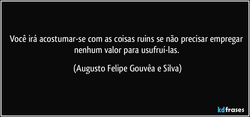 Você irá acostumar-se com as coisas ruins se não precisar empregar nenhum valor para usufruí-las. (Augusto Felipe Gouvêa e Silva)