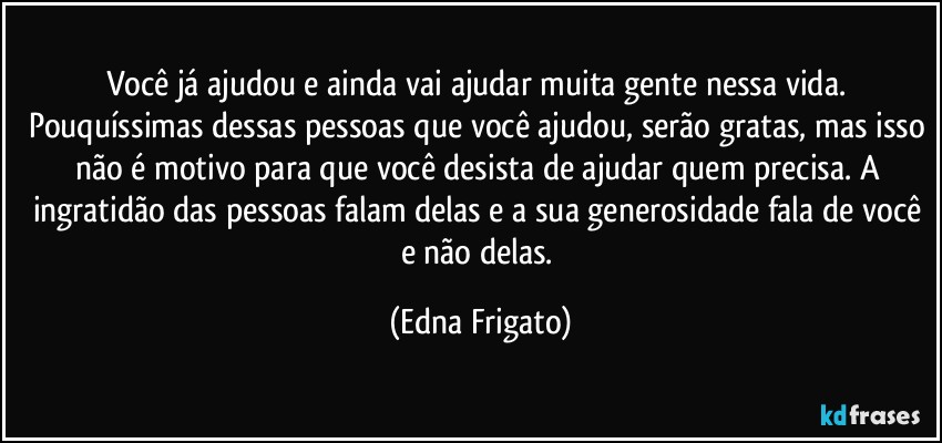 Você já ajudou e ainda vai ajudar muita gente nessa vida. Pouquíssimas dessas pessoas que você ajudou, serão gratas, mas isso não é motivo para que você desista de ajudar quem precisa. A ingratidão das pessoas falam delas e a sua generosidade fala de você e não delas. (Edna Frigato)