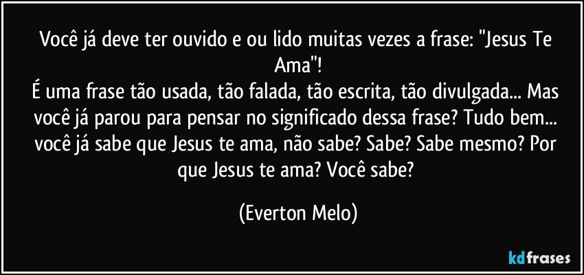 Você já deve ter ouvido e/ou lido muitas vezes a frase: "Jesus Te Ama"!
É uma frase tão usada, tão falada, tão escrita, tão divulgada... Mas você já parou para pensar no significado dessa frase? Tudo bem... você já sabe que Jesus te ama, não sabe? Sabe? Sabe mesmo? Por que Jesus te ama? Você sabe? (Everton Melo)