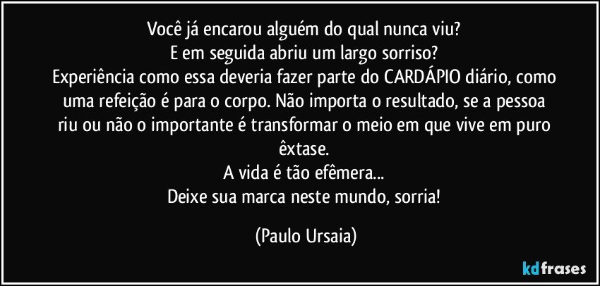 Você já encarou alguém do qual nunca viu? 
E em seguida abriu um largo sorriso? 
Experiência como essa deveria fazer parte do CARDÁPIO diário, como uma refeição é para o corpo. Não importa o resultado, se a pessoa riu ou não o importante é transformar o meio em que vive em puro êxtase. 
A vida é tão efêmera... 
Deixe sua marca neste mundo, sorria! (Paulo Ursaia)