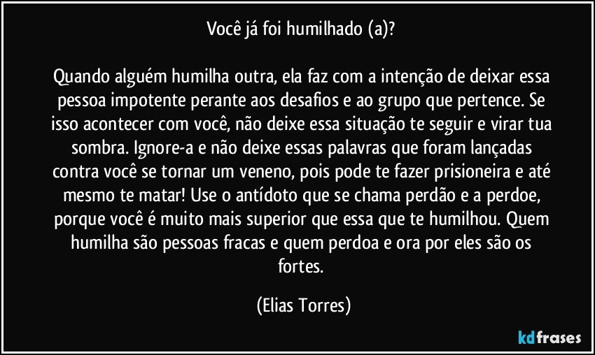 Você já foi humilhado (a)? 

Quando alguém humilha outra, ela faz com a intenção de deixar essa pessoa impotente perante aos desafios e ao grupo que pertence. Se isso acontecer com você, não deixe essa situação te seguir e virar tua sombra. Ignore-a e não deixe essas palavras que foram lançadas contra você se tornar um veneno, pois pode te fazer prisioneira e até mesmo te matar! Use o antídoto que se chama perdão e a perdoe, porque você é muito mais superior que essa que te humilhou. Quem humilha são pessoas fracas e quem perdoa e ora por eles são os fortes. (Elias Torres)