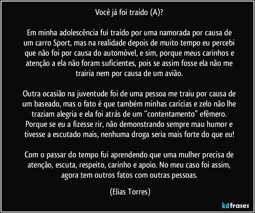 Você já foi traído (A)? 
 
Em minha adolescência fui traído por uma namorada por causa de um carro Sport, mas na realidade depois de muito tempo eu percebi que não foi por causa do automóvel, e sim, porque meus carinhos e atenção a ela não foram suficientes, pois se assim fosse ela não me trairia nem por causa de um avião. 
 
Outra ocasião na juventude foi de uma pessoa me traiu por causa de um baseado, mas o fato é que também minhas carícias e zelo não lhe traziam alegria e ela foi atrás de um “contentamento” efêmero. Porque se eu a fizesse rir, não demonstrando sempre mau humor e tivesse a escutado mais, nenhuma droga seria mais forte do que eu! 
 
Com o passar do tempo fui aprendendo que uma mulher precisa de atenção, escuta, respeito, carinho e apoio. No meu caso foi assim, agora tem outros fatos com outras pessoas. (Elias Torres)