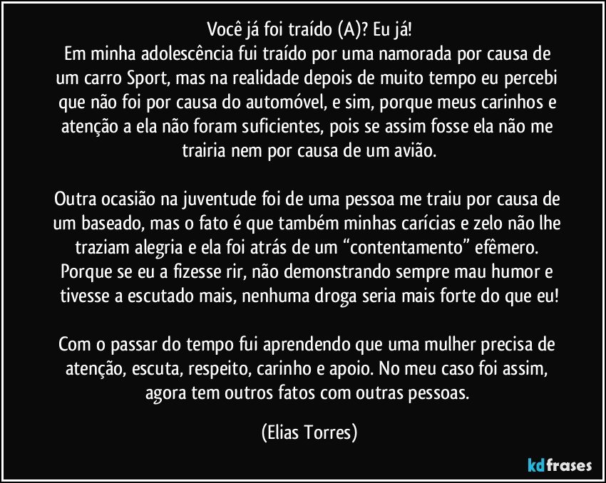 Você já foi traído (A)? Eu já!
Em minha adolescência fui traído por uma namorada por causa de um carro Sport, mas na realidade depois de muito tempo eu percebi que não foi por causa do automóvel, e sim, porque meus carinhos e atenção a ela não foram suficientes, pois se assim fosse ela não me trairia nem por causa de um avião.

Outra ocasião na juventude foi de uma pessoa me traiu por causa de um baseado, mas o fato é que também minhas carícias e zelo não lhe traziam alegria e ela foi atrás de um “contentamento” efêmero. Porque se eu a fizesse rir, não demonstrando sempre mau humor e tivesse a escutado mais, nenhuma droga seria mais forte do que eu!

Com o passar do tempo fui aprendendo que uma mulher precisa de atenção, escuta, respeito, carinho e apoio. No meu caso foi assim, agora tem outros fatos com outras pessoas. (Elias Torres)