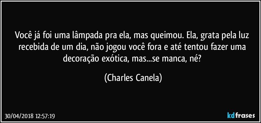 Você já foi uma lâmpada pra ela, mas queimou. Ela, grata pela luz recebida de um dia, não jogou você fora e até tentou fazer uma decoração exótica, mas...se manca, né? (Charles Canela)