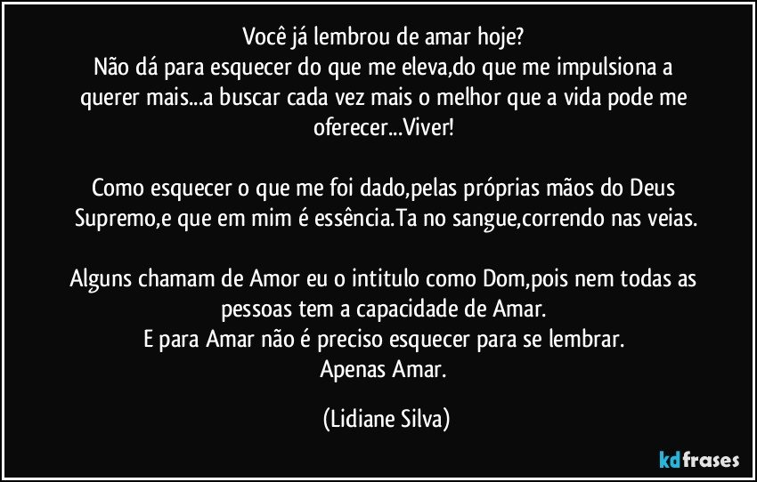 Você já lembrou de amar hoje? 
Não dá para esquecer do que me eleva,do que me impulsiona a querer mais...a buscar cada vez mais o melhor que a vida pode me oferecer...Viver! 

Como esquecer o que me  foi dado,pelas próprias mãos do Deus Supremo,e que em mim é essência.Ta no sangue,correndo nas veias.
 
Alguns chamam de Amor eu o intitulo como Dom,pois nem todas as pessoas tem a capacidade de Amar. 
E para Amar não é preciso esquecer para se lembrar. 
Apenas Amar. (Lidiane Silva)