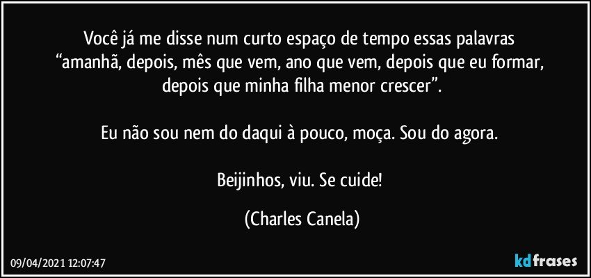 Você já me disse num curto espaço de tempo essas palavras “amanhã, depois, mês que vem, ano que vem, depois que eu formar, depois que minha filha menor crescer”.

Eu não sou nem do daqui à pouco, moça. Sou do agora. 

Beijinhos, viu. Se cuide! (Charles Canela)