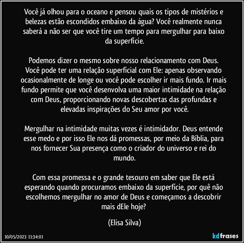 Você já olhou para o oceano e pensou quais os tipos de mistérios e belezas estão escondidos embaixo da água?  Você realmente nunca saberá a não ser que você tire um tempo para mergulhar para baixo da superfície.

Podemos dizer o mesmo sobre nosso relacionamento com Deus. Você pode ter uma relação superficial com Ele: apenas observando ocasionalmente de longe ou você pode escolher ir mais fundo. Ir mais fundo permite que você desenvolva uma maior intimidade na relação com Deus, proporcionando novas descobertas das profundas e elevadas inspirações do Seu amor por você.

Mergulhar na intimidade muitas vezes é intimidador. Deus entende esse medo e por isso Ele nos dá promessas, por meio da Bíblia, para nos fornecer Sua presença como o criador do universo e rei do mundo.

Com essa promessa e o grande tesouro em saber que Ele está esperando quando procuramos embaixo da superfície, por quê não escolhemos mergulhar no amor de Deus e começamos a descobrir mais dEle hoje? (Elisa Silva)