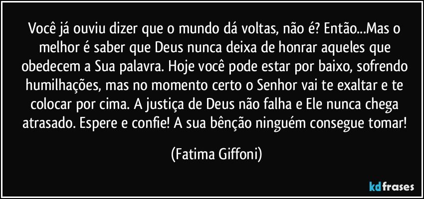 Você já ouviu dizer que o mundo dá voltas, não é? Então...Mas o melhor é saber que Deus nunca deixa de honrar aqueles que obedecem a Sua palavra. Hoje você pode estar por baixo, sofrendo humilhações, mas no momento certo o Senhor vai te exaltar e te colocar por cima. A justiça de Deus não falha e Ele nunca chega atrasado. Espere e confie! A sua bênção ninguém consegue tomar! (Fatima Giffoni)