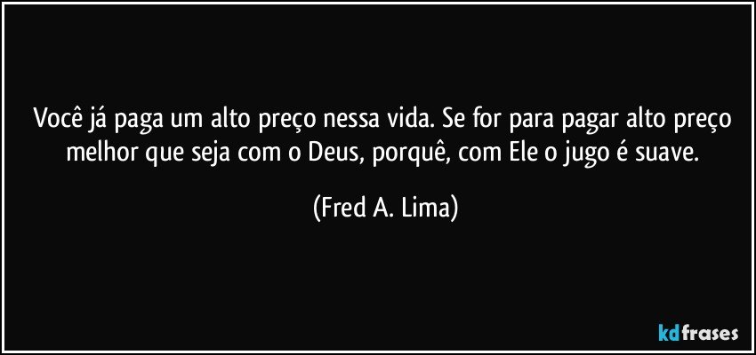 Você já paga um alto preço nessa vida. Se for para pagar alto preço melhor que seja com o Deus, porquê, com Ele o jugo é suave. (Fred A. Lima)