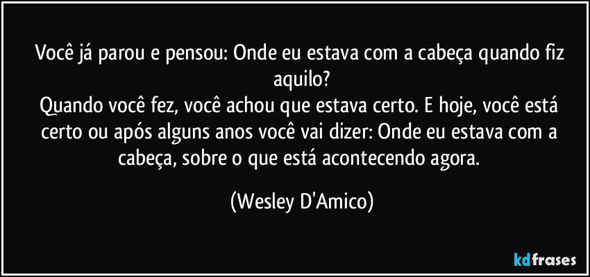 Você já parou e pensou: Onde eu estava com a cabeça quando fiz aquilo?
Quando você fez, você achou que estava certo. E hoje, você está certo ou após alguns anos você vai dizer: Onde eu estava com a cabeça, sobre o que está acontecendo agora. (Wesley D'Amico)