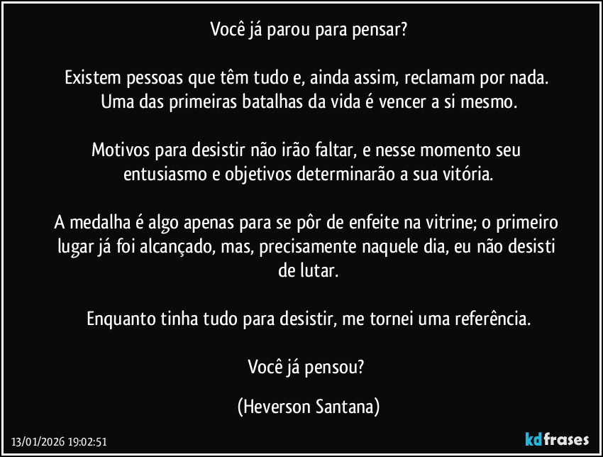 Você já parou para pensar?

Existem pessoas que têm tudo e, ainda assim, reclamam por nada. Uma das primeiras batalhas da vida é vencer a si mesmo.

Motivos para desistir não irão faltar, e nesse momento seu entusiasmo e objetivos determinarão a sua vitória.

A medalha é algo apenas para se pôr de enfeite na vitrine; o primeiro lugar já foi alcançado, mas, precisamente naquele dia, eu não desisti de lutar.

Enquanto tinha tudo para desistir, me tornei uma referência.

Você já pensou? (Heverson Santana)