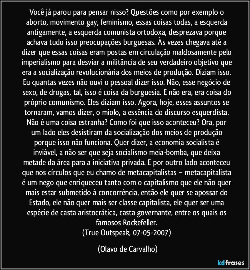 Você já parou para pensar nisso? Questões como por exemplo o aborto, movimento gay, feminismo, essas coisas todas, a esquerda antigamente, a esquerda comunista ortodoxa, desprezava porque achava tudo isso preocupações burguesas. Às vezes chegava até a dizer que essas coisas eram postas em circulação maldosamente pelo imperialismo para desviar a militância de seu verdadeiro objetivo que era a socialização revolucionária dos meios de produção. Diziam isso. Eu quantas vezes não ouvi o pessoal dizer isso. Não, esse negócio de sexo, de drogas, tal, isso é coisa da burguesia. E não era, era coisa do próprio comunismo. Eles diziam isso. Agora, hoje, esses assuntos se tornaram, vamos dizer, o miolo, a essência do discurso esquerdista. Não é uma coisa estranha? Como foi que isso aconteceu? Ora, por um lado eles desistiram da socialização dos meios de produção porque isso não funciona. Quer dizer, a economia socialista é inviável, a não ser que seja socialismo meia-bomba, que deixa metade da área para a iniciativa privada. E por outro lado aconteceu que nos círculos que eu chamo de metacapitalistas – metacapitalista é um nego que enriqueceu tanto com o capitalismo que ele não quer mais estar submetido à concorrência, então ele quer se apossar do Estado, ele não quer mais ser classe capitalista, ele quer ser uma espécie de casta aristocrática, casta governante, entre os quais os famosos Rockefeller. 
(True Outspeak, 07-05-2007) (Olavo de Carvalho)