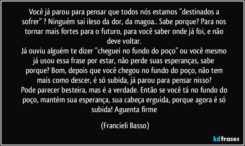 Você já parou para pensar que todos nós estamos "destinados a sofrer" ? Ninguém sai ileso da dor, da magoa.. Sabe porque? Para nos tornar mais fortes para o futuro, para você saber onde já foi, e não deve voltar. 
Já ouviu alguém te dizer "cheguei no fundo do poço" ou você mesmo já usou essa frase por estar, não perde suas esperanças, sabe porque? Bom, depois que você chegou no fundo do poço, não tem mais como descer, é só subida, já parou para pensar nisso? 
Pode parecer besteira, mas é a verdade. Então se você tá no fundo do poço, mantém sua esperança, sua cabeça erguida, porque agora é só subida! Aguenta firme (Francieli Basso)