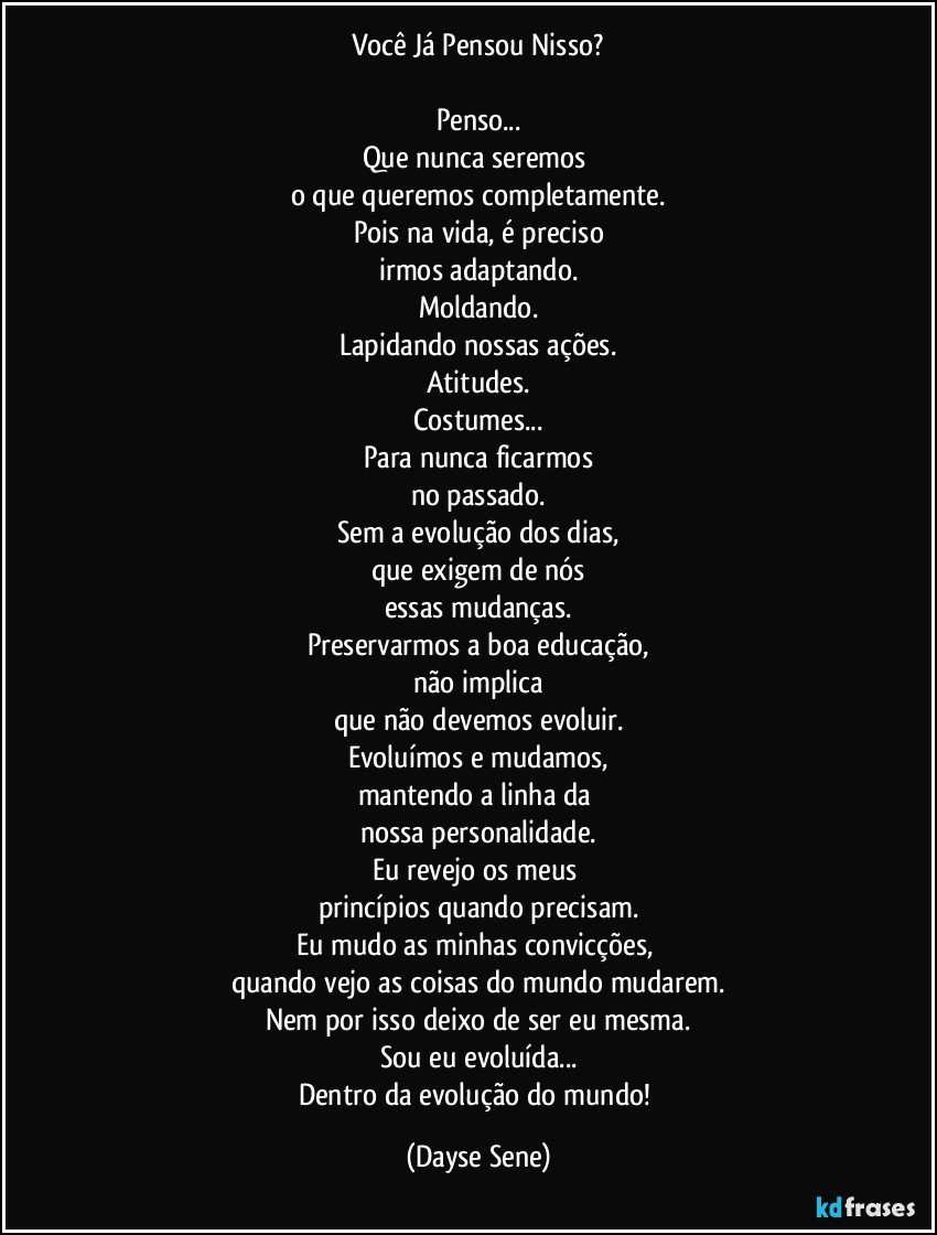 Você Já Pensou Nisso?

Penso...
Que nunca seremos 
o que queremos completamente.
Pois na vida, é preciso
irmos adaptando.
Moldando.
Lapidando nossas ações.
Atitudes.
Costumes...
Para nunca ficarmos
no passado.
Sem a evolução dos dias,
que exigem de nós
essas mudanças.
Preservarmos a boa educação,
não implica
que não devemos evoluir.
Evoluímos e mudamos,
mantendo a linha da 
nossa personalidade.
Eu revejo os meus 
princípios quando precisam.
Eu mudo as minhas convicções, 
quando vejo as coisas do mundo mudarem.
Nem por isso deixo de ser eu mesma.
Sou eu evoluída...
Dentro da evolução do mundo! (Dayse Sene)