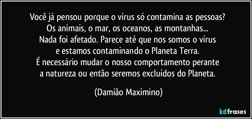 Você já pensou porque o vírus só contamina as pessoas? 
Os animais, o mar, os oceanos, as montanhas... 
Nada foi afetado. Parece até que nos somos o vírus 
e estamos contaminando o Planeta Terra. 
É necessário mudar o nosso comportamento perante 
a natureza ou então seremos excluídos do Planeta. (Damião Maximino)