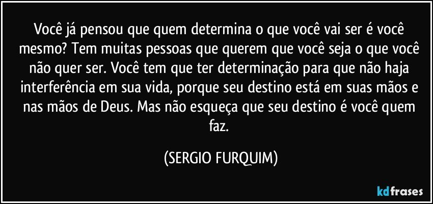 Você já pensou que quem determina o que você vai ser é você  mesmo? Tem muitas pessoas que querem que você seja o que você não quer ser. Você tem que ter determinação para que não haja interferência em sua vida, porque seu destino está em suas mãos  e nas mãos de Deus. Mas não esqueça que seu destino é você quem faz. (SERGIO FURQUIM)