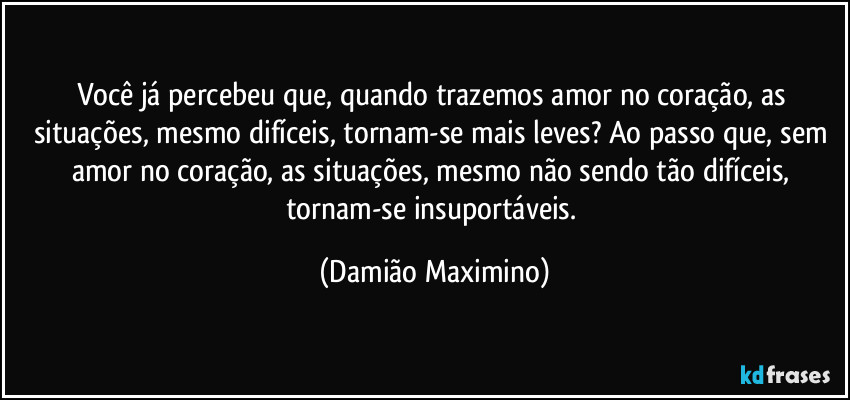 Você já percebeu que, quando trazemos amor no coração, as situações, mesmo difíceis, tornam-se mais leves? Ao passo que, sem amor no coração, as situações, mesmo não sendo tão difíceis, tornam-se insuportáveis. (Damião Maximino)