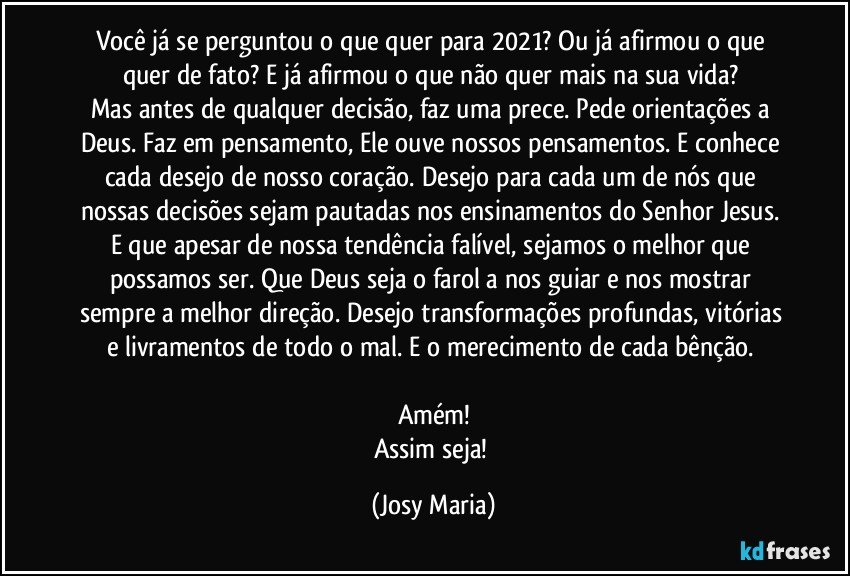 Você já se perguntou o que quer para 2021? Ou já afirmou o que quer de fato? E já afirmou o que não quer mais na sua vida? 
Mas antes de qualquer decisão, faz uma prece. Pede orientações a Deus. Faz em pensamento, Ele ouve nossos pensamentos. E conhece cada desejo de nosso coração. Desejo para cada um de nós que nossas decisões sejam pautadas nos ensinamentos do Senhor Jesus. 
E que apesar de nossa tendência falível, sejamos o melhor que possamos ser. Que Deus seja o farol a nos guiar e nos mostrar sempre a melhor direção. Desejo transformações profundas, vitórias e livramentos de todo o mal. E o merecimento de cada bênção. 

Amém!
Assim seja! (Josy Maria)