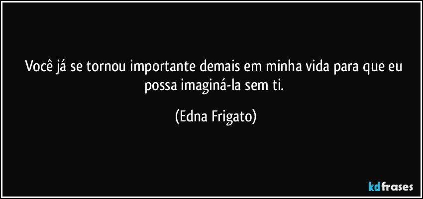 Você já se tornou importante demais em minha vida para que eu possa imaginá-la sem ti. (Edna Frigato)