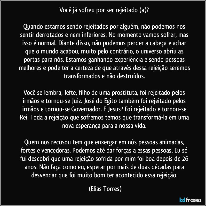 Você já sofreu por ser rejeitado (a)? 

Quando estamos sendo rejeitados por alguém, não podemos nos sentir derrotados e nem inferiores. No momento vamos sofrer, mas isso é normal. Diante disso, não podemos perder a cabeça e achar que o mundo acabou, muito pelo contrário, o universo abriu as portas para nós. Estamos ganhando experiência e sendo pessoas melhores e pode ter a certeza de que através dessa rejeição seremos transformados e não destruídos. 

Você se lembra, Jefte, filho de uma prostituta, foi rejeitado pelos irmãos e tornou-se Juiz. José do Egito também foi rejeitado pelos irmãos e tornou-se Governador. E Jesus? Foi rejeitado e tornou-se Rei. Toda a rejeição que sofremos temos que transformá-la em uma nova esperança para a nossa vida. 

Quem nos recusou tem que enxergar em nós pessoas animadas, fortes e vencedoras. Podemos até dar forças a essas pessoas. Eu só fui descobri que uma rejeição sofrida por mim foi boa depois de 26 anos. Não faça como eu, esperar por mais de duas décadas para desvendar que foi muito bom ter acontecido essa rejeição. (Elias Torres)