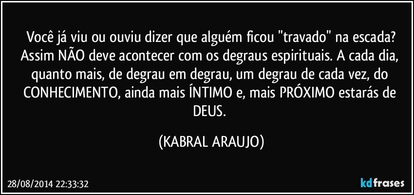 Você já viu ou ouviu dizer que alguém ficou "travado" na escada?
Assim NÃO deve acontecer com os degraus espirituais. A cada dia, quanto mais, de degrau em degrau, um degrau de cada vez, do CONHECIMENTO, ainda mais ÍNTIMO e, mais PRÓXIMO estarás de DEUS. (KABRAL ARAUJO)