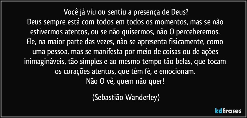 Você já viu ou sentiu a presença de Deus?
Deus sempre está com todos em todos os momentos, mas se não estivermos atentos, ou se não quisermos, não O perceberemos. 
Ele, na maior parte das vezes, não se apresenta fisicamente, como uma pessoa, mas se manifesta por meio de coisas ou de ações inimagináveis, tão simples e ao mesmo tempo tão belas, que tocam os corações atentos, que têm fé, e emocionam. 
Não O vê, quem não quer! (Sebastião Wanderley)