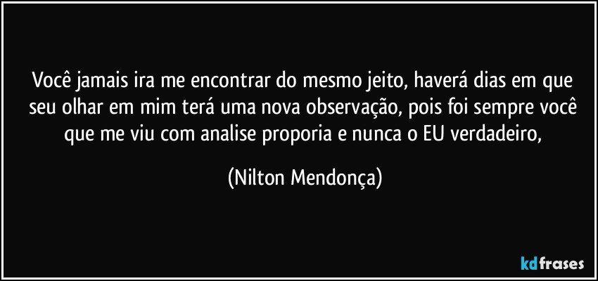 Você jamais ira me encontrar do mesmo jeito, haverá dias em que seu olhar em mim terá uma nova observação, pois foi sempre você que me viu com analise proporia e nunca o EU verdadeiro, (Nilton Mendonça)