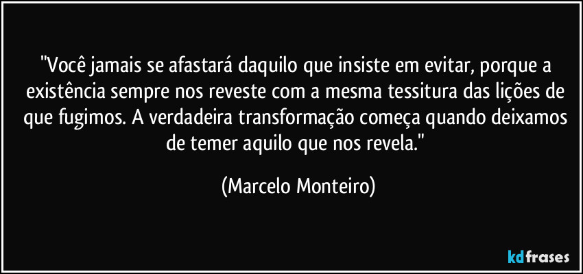 "Você jamais se afastará daquilo que insiste em evitar, porque a existência sempre nos reveste com a mesma tessitura das lições de que fugimos. A verdadeira transformação começa quando deixamos de temer aquilo que nos revela." (Marcelo Monteiro)