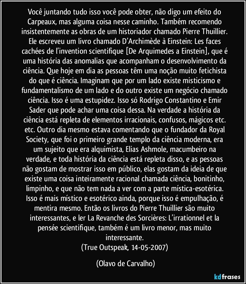 Você juntando tudo isso você pode obter, não digo um efeito do Carpeaux, mas alguma coisa nesse caminho. Também recomendo insistentemente as obras de um historiador chamado Pierre Thuillier. Ele escreveu um livro chamado D’Archimède à Einstein: Les faces cachées de l’invention scientifique [De Arquimedes a Einstein], que é uma história das anomalias que acompanham o desenvolvimento da ciência. Que hoje em dia as pessoas têm uma noção muito fetichista do que é ciência. Imaginam que por um lado existe misticismo e fundamentalismo de um lado e do outro existe um negócio chamado ciência. Isso é uma estupidez. Isso só Rodrigo Constantino e Emir Sader que pode achar uma coisa dessa. Na verdade a história da ciência está repleta de elementos irracionais, confusos, mágicos etc. etc. Outro dia mesmo estava comentando que o fundador da Royal Society, que foi o primeiro grande templo da ciência moderna, era um sujeito que era alquimista, Elias Ashmole, macumbeiro na verdade, e toda história da ciência está repleta disso, e as pessoas não gostam de mostrar isso em público, elas gostam da ideia de que existe uma coisa inteiramente racional chamada ciência, bonitinho, limpinho, e que não tem nada a ver com a parte mística-esotérica. Isso é mais místico e esotérico ainda, porque isso é empulhação, é mentira mesmo. Então os livros do Pierre Thuillier são muito interessantes, e ler La Revanche des Sorcières: L’irrationnel et la pensée scientifique, também é um livro menor, mas muito interessante. 
(True Outspeak, 14-05-2007) (Olavo de Carvalho)