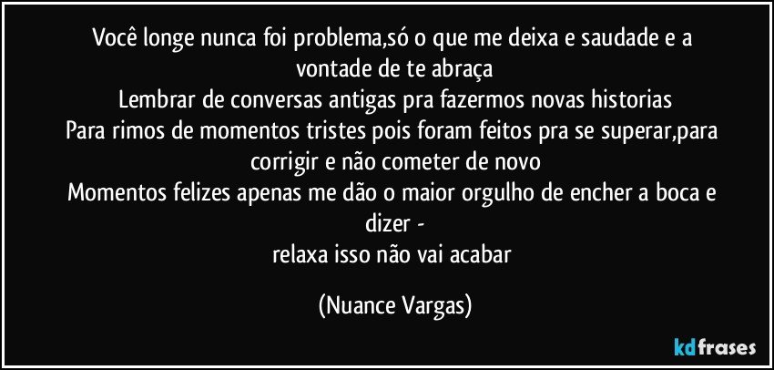 Você longe nunca foi problema,só o que me deixa e saudade e a vontade de te abraça
Lembrar de conversas antigas pra fazermos novas historias
Para rimos de momentos tristes pois foram feitos pra se superar,para corrigir e não cometer de novo
Momentos felizes apenas me dão o maior orgulho de encher a boca e dizer -
relaxa isso não vai acabar (Nuance Vargas)