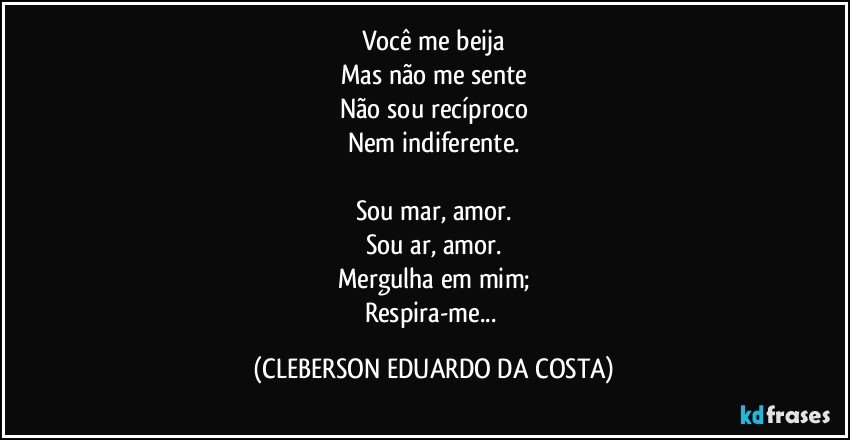 Você me beija
Mas não me sente
Não sou recíproco
Nem indiferente.

Sou mar, amor.
Sou ar, amor.
Mergulha em mim;
Respira-me... (CLEBERSON EDUARDO DA COSTA)