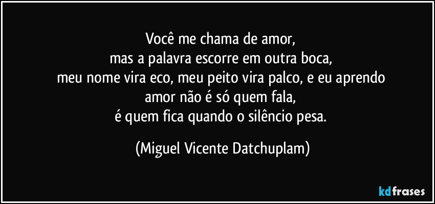 Você me chama de amor,
mas a palavra escorre em outra boca,
meu nome vira eco, meu peito vira palco, e eu aprendo
amor não é só quem fala,
é quem fica quando o silêncio pesa. (Miguel Vicente Datchuplam)