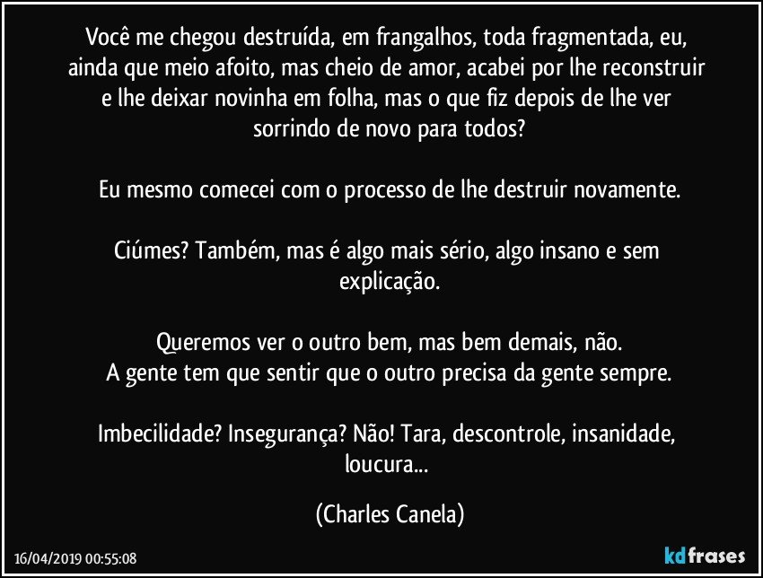 Você me chegou destruída, em frangalhos, toda fragmentada, eu, ainda que meio afoito, mas cheio de amor, acabei por lhe reconstruir e lhe deixar novinha em folha, mas o que fiz depois de lhe ver sorrindo de novo para todos?

Eu mesmo comecei com o processo de lhe destruir novamente.

Ciúmes? Também, mas é algo mais sério, algo insano e sem explicação.

Queremos ver o outro bem, mas bem demais, não.
A gente tem que sentir que o outro precisa da gente sempre.

Imbecilidade? Insegurança? Não! Tara, descontrole, insanidade, loucura... (Charles Canela)