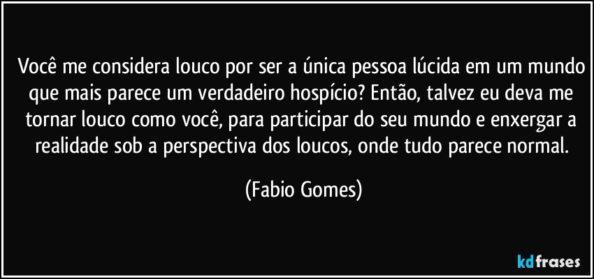 Você me considera louco por ser a única pessoa lúcida em um mundo que mais parece um verdadeiro hospício? Então, talvez eu deva me tornar louco como você, para participar do seu mundo e enxergar a realidade sob a perspectiva dos loucos, onde tudo parece normal. (Fabio Gomes)