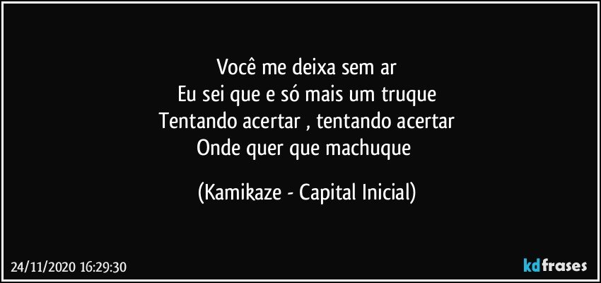 Você me deixa sem ar
Eu sei que e só mais um truque
Tentando acertar , tentando acertar
Onde quer que machuque (Kamikaze - Capital Inicial)