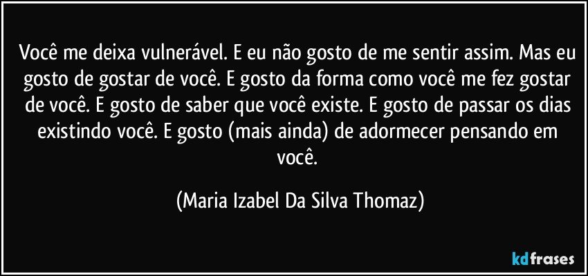 Você me deixa vulnerável. E eu não gosto de me sentir assim. Mas eu gosto de gostar de você. E gosto da forma como você me fez gostar de você. E gosto de saber que você existe. E gosto de passar os dias existindo você. E gosto (mais ainda) de adormecer pensando em você. (Maria Izabel Da Silva Thomaz)