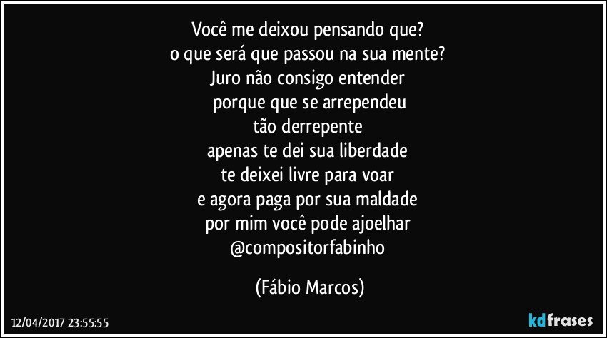 Você me deixou pensando que? 
o que será que passou na sua mente? 
Juro não consigo entender 
porque que se arrependeu
tão derrepente 
apenas te dei sua liberdade 
te deixei livre para voar 
e agora paga por sua maldade 
por mim você pode ajoelhar 
@compositorfabinho (Fábio Marcos)