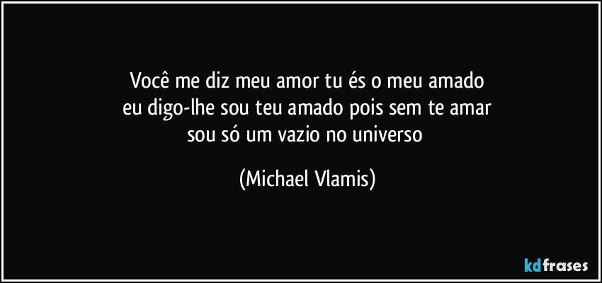 Você me diz meu amor tu és o meu amado
eu digo-lhe sou teu amado pois sem te amar
sou só um vazio no universo (Michael Vlamis)