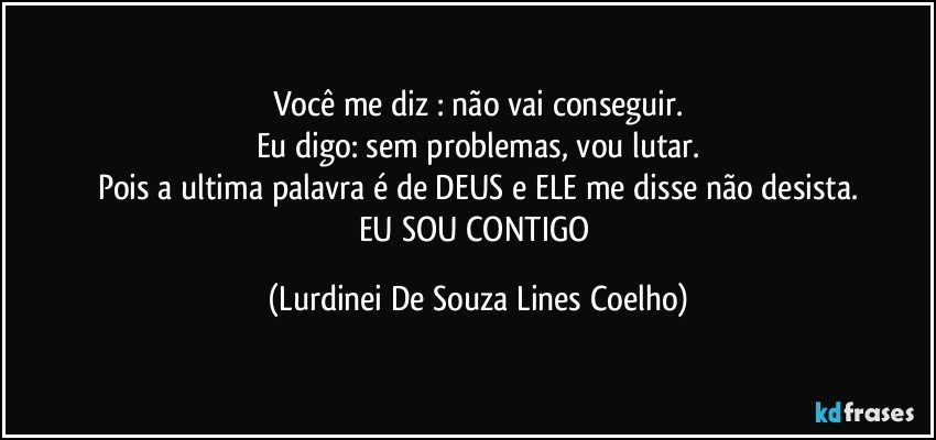 Você me diz : não vai conseguir.
Eu digo: sem problemas, vou lutar.
Pois a ultima palavra é de DEUS e ELE me disse não desista.
EU SOU CONTIGO (Lurdinei De Souza Lines Coelho)