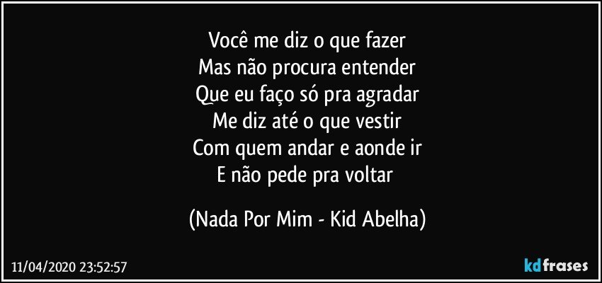 Você me diz o que fazer
Mas não procura entender
Que eu faço só pra agradar
Me diz até o que vestir
Com quem andar e aonde ir
E não pede pra voltar (Nada Por Mim - Kid Abelha)