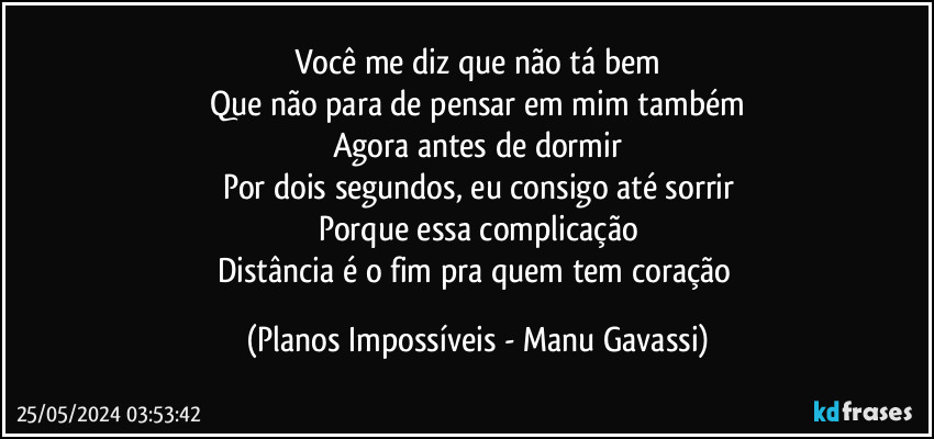 Você me diz que não tá bem
Que não para de pensar em mim também
Agora antes de dormir
Por dois segundos, eu consigo até sorrir
Porque essa complicação
Distância é o fim pra quem tem coração (Planos Impossíveis - Manu Gavassi)