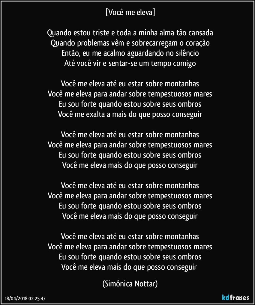 [Você me eleva]

Quando estou triste e toda a minha alma tão cansada
Quando problemas vêm e sobrecarregam o coração
Então, eu me acalmo aguardando no silêncio
Até você vir e sentar-se um tempo comigo

Você me eleva até eu estar sobre montanhas
Você me eleva para andar sobre tempestuosos mares
Eu sou forte quando estou sobre seus ombros
Você me exalta a mais do que posso conseguir

Você me eleva até eu estar sobre montanhas
Você me eleva para andar sobre tempestuosos mares
Eu sou forte quando estou sobre seus ombros
Você me eleva mais do que posso conseguir

Você me eleva até eu estar sobre montanhas
Você me eleva para andar sobre tempestuosos mares
Eu sou forte quando estou sobre seus ombros
Você me eleva mais do que posso conseguir

Você me eleva até eu estar sobre montanhas
Você me eleva para andar sobre tempestuosos mares
Eu sou forte quando estou sobre seus ombros
Você me eleva mais do que posso conseguir (Simônica Nottar)