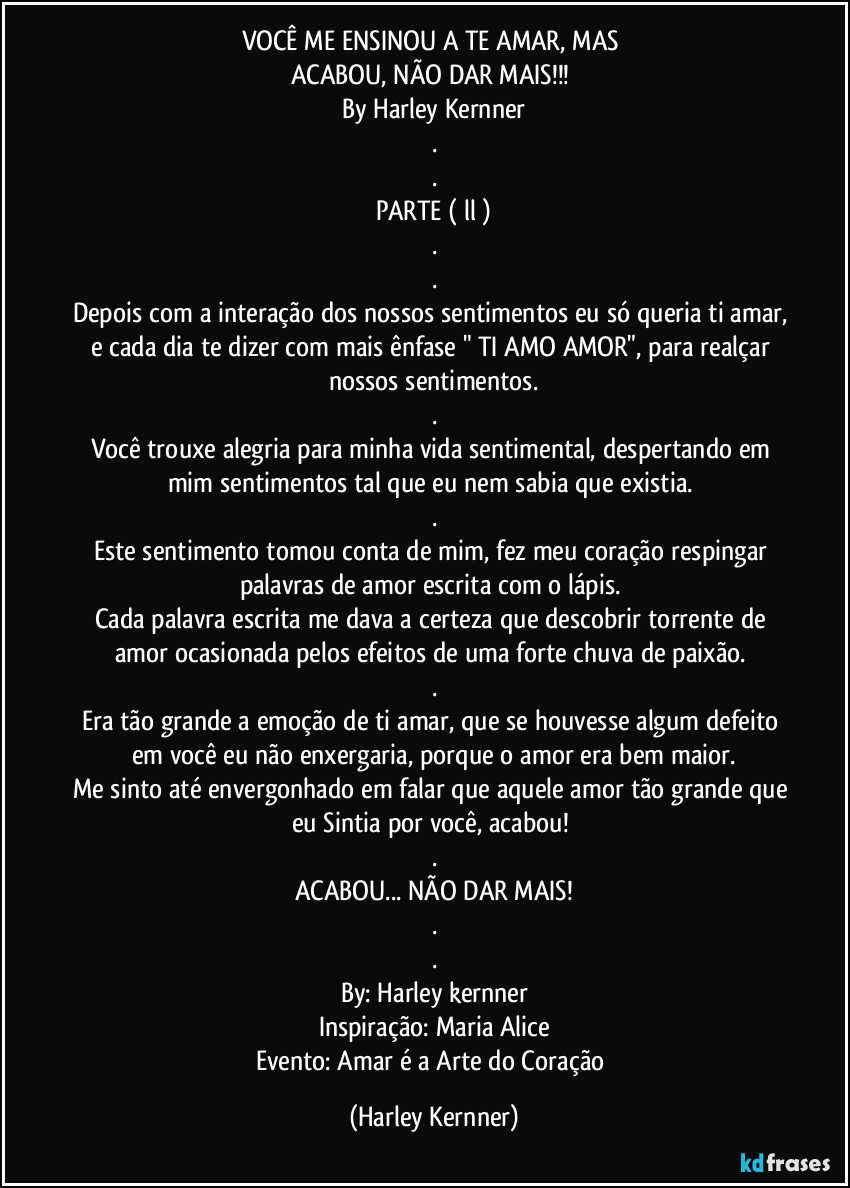 VOCÊ ME ENSINOU A TE AMAR, MAS 
ACABOU, NÃO DAR MAIS!!! 
By Harley Kernner
.
.
PARTE ( ll )
.
.
Depois com a interação dos nossos sentimentos eu só queria ti amar, e cada dia te dizer com mais ênfase " TI AMO AMOR", para realçar nossos sentimentos.
.
Você trouxe alegria para minha vida sentimental, despertando em mim sentimentos tal que eu nem sabia que existia. 
.
Este sentimento tomou conta de mim, fez meu coração respingar palavras de amor escrita com o lápis. 
Cada palavra escrita me dava a certeza que descobrir torrente de amor ocasionada pelos efeitos de uma forte chuva de paixão. 
.
Era tão grande a emoção de ti amar, que se houvesse algum defeito em você eu não enxergaria, porque o amor era bem maior.
Me sinto até envergonhado em falar que aquele amor tão grande que eu Sintia por você,  acabou! 
.
ACABOU... NÃO DAR MAIS!
.
.
By: Harley kernner
Inspiração: Maria Alice
Evento: Amar é a Arte do Coração (Harley Kernner)