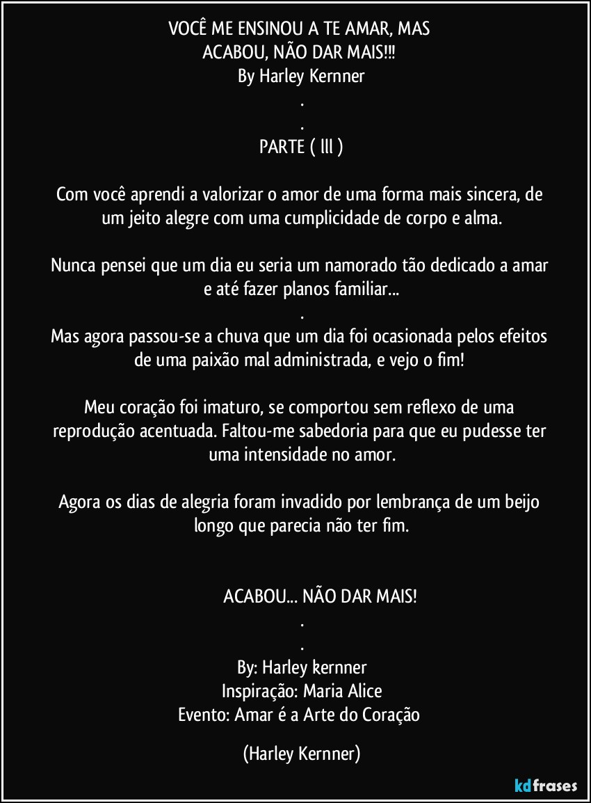 VOCÊ ME ENSINOU A TE AMAR, MAS 
ACABOU, NÃO DAR MAIS!!! 
By Harley Kernner
.
.
PARTE ( lll )

Com você aprendi a valorizar o amor de uma forma mais sincera, de um jeito alegre com uma cumplicidade de corpo e alma.

Nunca pensei que um dia eu seria um namorado tão dedicado a amar e até fazer planos familiar...
.
Mas agora passou-se a chuva que um dia foi ocasionada pelos efeitos de uma paixão mal administrada, e vejo o fim! 

Meu coração foi imaturo, se comportou sem reflexo de uma reprodução acentuada. Faltou-me sabedoria para que eu pudesse ter uma intensidade no amor.

Agora os dias de alegria foram invadido por lembrança de um beijo  longo que parecia não ter fim.


                               ACABOU... NÃO DAR MAIS!
.
.
By: Harley kernner
Inspiração: Maria Alice
Evento: Amar é a Arte do Coração (Harley Kernner)